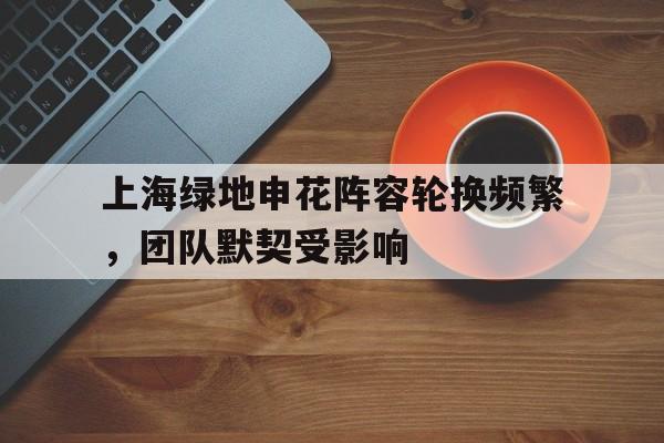 开云体育亚洲官网-包含上海绿地申花阵容轮换频繁，团队默契受影响的词条